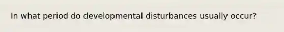 In what period do developmental disturbances usually occur?