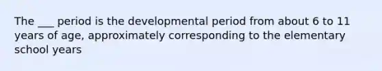 The ___ period is the developmental period from about 6 to 11 years of age, approximately corresponding to the elementary school years