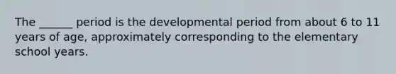 The ______ period is the developmental period from about 6 to 11 years of age, approximately corresponding to the elementary school years.