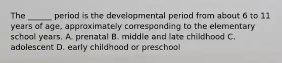 The ______ period is the developmental period from about 6 to 11 years of age, approximately corresponding to the elementary school years. A. prenatal B. middle and late childhood C. adolescent D. early childhood or preschool