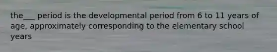 the___ period is the developmental period from 6 to 11 years of age, approximately corresponding to the elementary school years