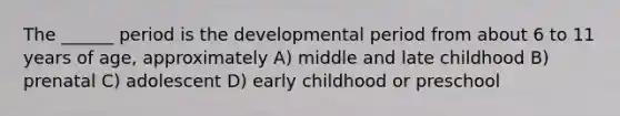 The ______ period is the developmental period from about 6 to 11 years of age, approximately A) middle and late childhood B) prenatal C) adolescent D) early childhood or preschool