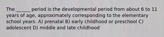 The ______ period is the developmental period from about 6 to 11 years of age, approximately corresponding to the elementary school years. A) prenatal B) early childhood or preschool C) adolescent D) middle and late childhood