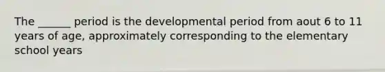 The ______ period is the developmental period from aout 6 to 11 years of age, approximately corresponding to the elementary school years