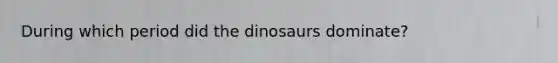 During which period did the dinosaurs dominate?