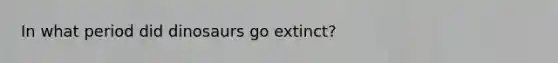 In what period did dinosaurs go extinct?