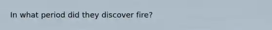 In what period did they discover fire?