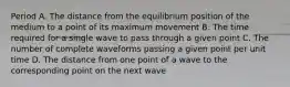 Period A. The distance from the equilibrium position of the medium to a point of its maximum movement B. The time required for a single wave to pass through a given point C. The number of complete waveforms passing a given point per unit time D. The distance from one point of a wave to the corresponding point on the next wave