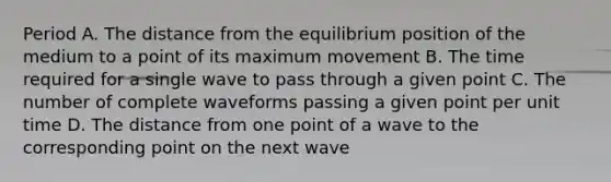 Period A. The distance from the equilibrium position of the medium to a point of its maximum movement B. The time required for a single wave to pass through a given point C. The number of complete waveforms passing a given point per unit time D. The distance from one point of a wave to the corresponding point on the next wave