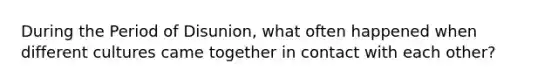 During the Period of Disunion, what often happened when different cultures came together in contact with each other?