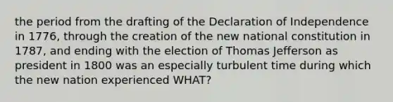 the period from the drafting of the Declaration of Independence in 1776, through the creation of the new national constitution in 1787, and ending with the election of Thomas Jefferson as president in 1800 was an especially turbulent time during which the new nation experienced WHAT?