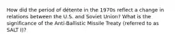 How did the period of détente in the 1970s reflect a change in relations between the U.S. and Soviet Union? What is the significance of the Anti-Ballistic Missile Treaty (referred to as SALT I)?