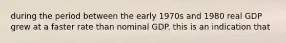 during the period between the early 1970s and 1980 real GDP grew at a faster rate than nominal GDP. this is an indication that