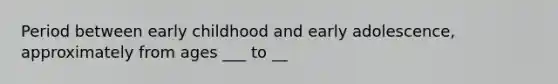 Period between early childhood and early adolescence, approximately from ages ___ to __