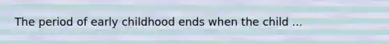 The period of early childhood ends when the child ...