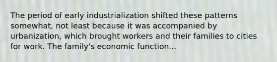 The period of early industrialization shifted these patterns somewhat, not least because it was accompanied by urbanization, which brought workers and their families to cities for work. The family's economic function...