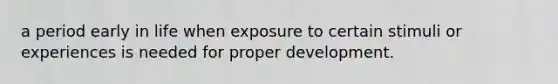 a period early in life when exposure to certain stimuli or experiences is needed for proper development.