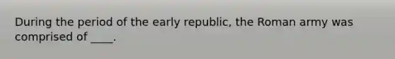 During the period of the early republic, the Roman army was comprised of ____.