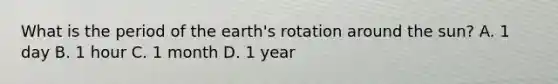 What is the period of the earth's rotation around the sun? A. 1 day B. 1 hour C. 1 month D. 1 year