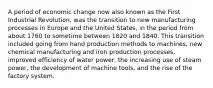 A period of economic change now also known as the First Industrial Revolution, was the transition to new manufacturing processes in Europe and the United States, in the period from about 1760 to sometime between 1820 and 1840. This transition included going from hand production methods to machines, new chemical manufacturing and iron production processes, improved efficiency of water power, the increasing use of steam power, the development of machine tools, and the rise of the factory system.