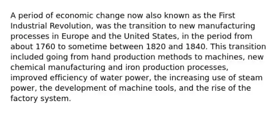 A period of economic change now also known as the First Industrial Revolution, was the transition to new manufacturing processes in Europe and the United States, in the period from about 1760 to sometime between 1820 and 1840. This transition included going from hand production methods to machines, new chemical manufacturing and iron production processes, improved efficiency of water power, the increasing use of steam power, the development of machine tools, and the rise of the factory system.