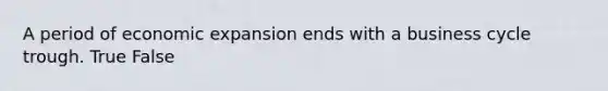 A period of economic expansion ends with a business cycle trough. True False