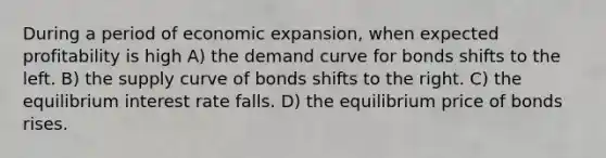 During a period of economic expansion, when expected profitability is high A) the demand curve for bonds shifts to the left. B) the supply curve of bonds shifts to the right. C) the equilibrium interest rate falls. D) the equilibrium price of bonds rises.