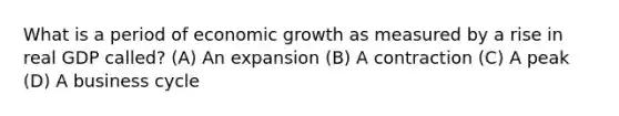 What is a period of economic growth as measured by a rise in real GDP called? (A) An expansion (B) A contraction (C) A peak (D) A business cycle