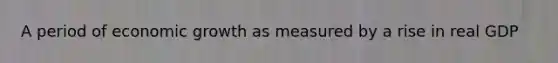 A period of economic growth as measured by a rise in real GDP