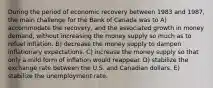 During the period of economic recovery between 1983 and 1987, the main challenge for the Bank of Canada was to A) accommodate the recovery, and the associated growth in money demand, without increasing the money supply so much as to refuel inflation. B) decrease the money supply to dampen inflationary expectations. C) increase the money supply so that only a mild form of inflation would reappear. D) stabilize the exchange rate between the U.S. and Canadian dollars. E) stabilize the unemployment rate.