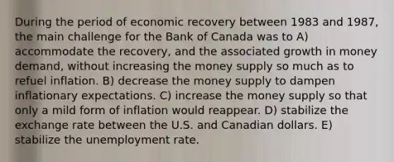 During the period of economic recovery between 1983 and 1987, the main challenge for the Bank of Canada was to A) accommodate the recovery, and the associated growth in money demand, without increasing the money supply so much as to refuel inflation. B) decrease the money supply to dampen inflationary expectations. C) increase the money supply so that only a mild form of inflation would reappear. D) stabilize the exchange rate between the U.S. and Canadian dollars. E) stabilize the unemployment rate.