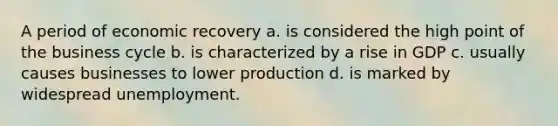 A period of economic recovery a. is considered the high point of the business cycle b. is characterized by a rise in GDP c. usually causes businesses to lower production d. is marked by widespread unemployment.