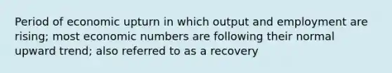 Period of economic upturn in which output and employment are rising; most economic numbers are following their normal upward trend; also referred to as a recovery