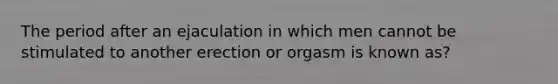 The period after an ejaculation in which men cannot be stimulated to another erection or orgasm is known as?