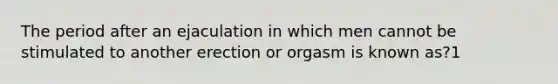 The period after an ejaculation in which men cannot be stimulated to another erection or orgasm is known as?1