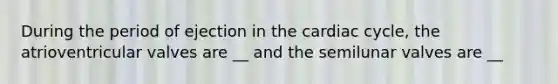 During the period of ejection in the cardiac cycle, the atrioventricular valves are __ and the semilunar valves are __