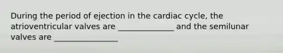 During the period of ejection in <a href='https://www.questionai.com/knowledge/k7EXTTtF9x-the-cardiac-cycle' class='anchor-knowledge'>the cardiac cycle</a>, the atrioventricular valves are ______________ and the semilunar valves are ________________