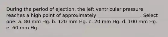 During the period of ejection, the left ventricular pressure reaches a high point of approximately __________________. Select one: a. 80 mm Hg. b. 120 mm Hg. c. 20 mm Hg. d. 100 mm Hg. e. 60 mm Hg.