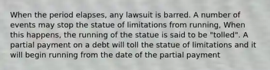 When the period elapses, any lawsuit is barred. A number of events may stop the statue of limitations from running, When this happens, the running of the statue is said to be "tolled". A partial payment on a debt will toll the statue of limitations and it will begin running from the date of the partial payment