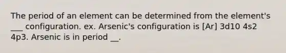 The period of an element can be determined from the element's ___ configuration. ex. Arsenic's configuration is [Ar] 3d10 4s2 4p3. Arsenic is in period __.