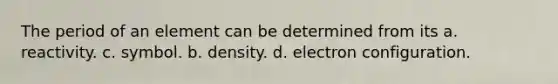 The period of an element can be determined from its a. reactivity. c. symbol. b. density. d. electron configuration.