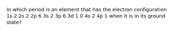 In which period is an element that has the electron configuration 1s 2 2s 2 2p 6 3s 2 3p 6 3d 1 0 4s 2 4p 1 when it is in its ground state?