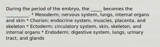 During the period of the embryo, the _____ becomes the __________. * Mesoderm; nervous system, lungs, internal organs and skin * Chorion; endocrine system, muscles, placenta, and skeleton * Ectoderm; circulatory system, skin, skeleton, and internal organs * Endoderm; digestive system, lungs, urinary tract, and glands