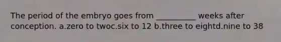 The period of the embryo goes from __________ weeks after conception. a.zero to twoc.six to 12 b.three to eightd.nine to 38