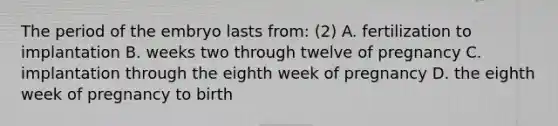 The period of the embryo lasts from: (2) A. fertilization to implantation B. weeks two through twelve of pregnancy C. implantation through the eighth week of pregnancy D. the eighth week of pregnancy to birth