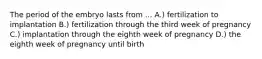 The period of the embryo lasts from ... A.) fertilization to implantation B.) fertilization through the third week of pregnancy C.) implantation through the eighth week of pregnancy D.) the eighth week of pregnancy until birth