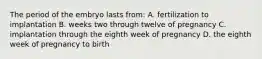 The period of the embryo lasts from: A. fertilization to implantation B. weeks two through twelve of pregnancy C. implantation through the eighth week of pregnancy D. the eighth week of pregnancy to birth