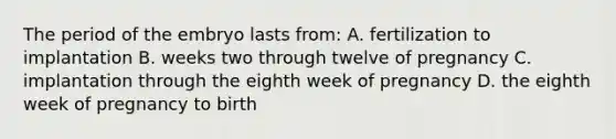 The period of the embryo lasts from: A. fertilization to implantation B. weeks two through twelve of pregnancy C. implantation through the eighth week of pregnancy D. the eighth week of pregnancy to birth