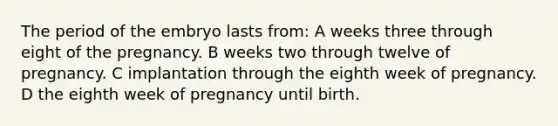 The period of the embryo lasts from: A weeks three through eight of the pregnancy. B weeks two through twelve of pregnancy. C implantation through the eighth week of pregnancy. D the eighth week of pregnancy until birth.