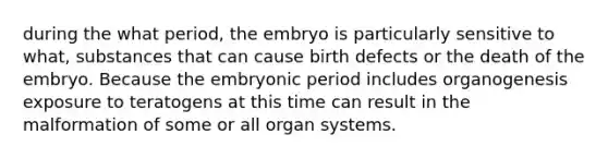 during the what period, the embryo is particularly sensitive to what, substances that can cause birth defects or the death of the embryo. Because the embryonic period includes organogenesis exposure to teratogens at this time can result in the malformation of some or all organ systems.